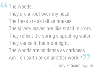 The woods. They are a roof over my head. The trees are as tall as houses. The silvery leaves are like small mirrors. They reflect the spring’s spouting water. They dance in the moonlight. The woods are as dense as darkness. Am I on earth or on another world? 	The woods.They are a roof over my head.The trees are as tall as houses. The silvery leaves are like small mirrors.They reflect the spring’s spouting water. They dance in the moonlight. The woods are as dense as darkness. Am I on earth or on another world? -Tony Fabiano, Age 10--Tony Fabiano, Age 10